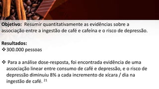 Objetivo: Resumir quantitativamente as evidências sobre a
associação entre a ingestão de café e cafeína e o risco de depressão.
Resultados:
300.000 pessoas
 Para a análise dose-resposta, foi encontrada evidência de uma
associação linear entre consumo de café e depressão, e o risco de
depressão diminuiu 8% a cada incremento de xícara / dia na
ingestão de café. 21
 