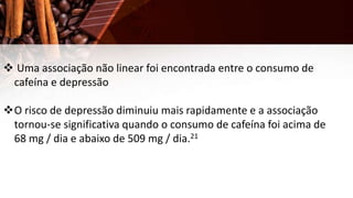  Uma associação não linear foi encontrada entre o consumo de
cafeína e depressão
O risco de depressão diminuiu mais rapidamente e a associação
tornou-se significativa quando o consumo de cafeína foi acima de
68 mg / dia e abaixo de 509 mg / dia.21
 