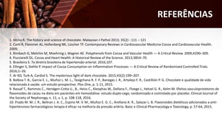 1. Verna R. The history and science of chocolate. Malaysian J Pathol 2013; 35(2) : 111 – 121
2. Corti R, Flammer AJ, Hollenberg NK, Lüscher TF. Contemporary Reviews in Cardiovascular Medicine Cocoa and Cardiovascular Health.
2009;
3. Rimbach G, Melchin M, Moehring J, Wagner AE. Polyphenols from Cocoa and Vascular Health — A Critical Review. 2009;4290–309.
4. Pucciarelli DL. Cocoa and Heart Health: A Historical Review of the Science. 2013;3854–70.
5. Brasileira S. 7a diretriz brasileira de hipertensão arterial. 2016;107.
6. Ellinger S, Stehle P. Impact of Cocoa Consumption on Inflammation Processes — A Critical Review of Randomized Controlled Trials.
2016;1–26.
7. Ar KD, Turk A, Cardiol S. The mysterious light of dark chocolate. 2015;43(2):199–207.
8. Balboa T. B., García E. L., Muñoz L. M. L., Tasigchana R. F. P., Banegas J. R., Artalejo F. R., Castillión P. G. Chocolate e qualidade de vida
relacionada à saúde: um estudo prospectivo. Plos One, p. 1-11, 2015.
9. Rassaf T., Rammos C., Hendgen-Cotta U., B., Heiss C., Kleophas W., Dellana F., Floege J., Hetzel G. R., Kelm M. Efeitos vasculoprotetores de
flavonoides de cacau na dieta em pacientes em hemodiálise: estudo duplo-cego, randomizado e controlado por placebo. Clinical Journal of
the Society of Nephorogy, n. 11, v. 1, p. 108-118, 2016.
10. Prado M. M. J. R., Beltran J. A. C., Espino M. V. M., Muñoz E. G. C., Arellano A. R., Salazar L. B. Flavonoides dietéticos adicionados a anti-
hipertensivos farmacológicos terapia é eficaz na melhoria da pressão artéria. Basic e Clinical Pharmacology e Toxicology, p. 57-64, 2015.
REFERÊNCIAS
 