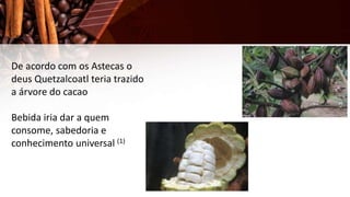 De acordo com os Astecas o
deus Quetzalcoatl teria trazido
a árvore do cacao
Bebida iria dar a quem
consome, sabedoria e
conhecimento universal (1)
 