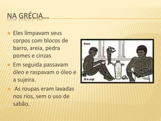 NA GRÉCIA...
 Eles limpavam seus
corpos com blocos de
barro, areia, pedra
pomes e cinzas
 Em seguida passavam
óleo e raspavam o óleo e
a sujeira.
 As roupas eram lavadas
nos rios, sem o uso de
sabão.
 