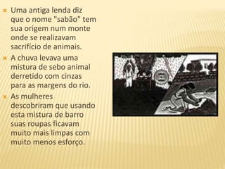  Uma antiga lenda diz
que o nome "sabão" tem
sua origem num monte
onde se realizavam
sacrifício de animais.
 A chuva levava uma
mistura de sebo animal
derretido com cinzas
para as margens do rio.
 As mulheres
descobriram que usando
esta mistura de barro
suas roupas ficavam
muito mais limpas com
muito menos esforço.
 