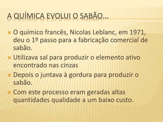 A QUÍMICA EVOLUI O SABÃO...
 O químico francês, Nicolas Leblanc, em 1971,
deu o 1º passo para a fabricação comercial de
sabão.
 Utilizava sal para produzir o elemento ativo
encontrado nas cinzas
 Depois o juntava à gordura para produzir o
sabão.
 Com este processo eram geradas altas
quantidades qualidade a um baixo custo.
 