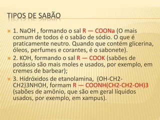 TIPOS DE SABÃO
 1. NaOH , formando o sal R — COONa (O mais
comum de todos é o sabão de sódio. O que é
praticamente neutro. Quando que contém glicerina,
óleos, perfumes e corantes, é o sabonete).
 2. KOH, formando o sal R — COOK (sabões de
potássio são mais moles e usados, por exemplo, em
cremes de barbear);
 3. Hidróxidos de etanolamina, (OH-CH2-
CH2)3NHOH, formam R — COONH(CH2-CH2-OH)3
(sabões de amônio, que são em geral líquidos
usados, por exemplo, em xampus).
 