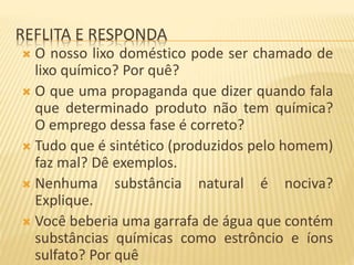 REFLITA E RESPONDA
 O nosso lixo doméstico pode ser chamado de
lixo químico? Por quê?
 O que uma propaganda que dizer quando fala
que determinado produto não tem química?
O emprego dessa fase é correto?
 Tudo que é sintético (produzidos pelo homem)
faz mal? Dê exemplos.
 Nenhuma substância natural é nociva?
Explique.
 Você beberia uma garrafa de água que contém
substâncias químicas como estrôncio e íons
sulfato? Por quê
 