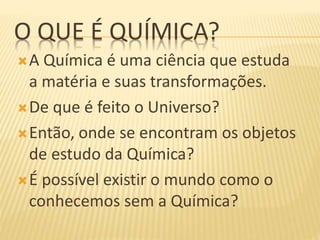 O QUE É QUÍMICA?
A Química é uma ciência que estuda
a matéria e suas transformações.
De que é feito o Universo?
Então, onde se encontram os objetos
de estudo da Química?
É possível existir o mundo como o
conhecemos sem a Química?
 
