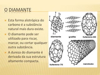 O DIAMANTE
 Esta forma alotrópica do
carbono é a substância
natural mais dura existe.
 O diamante pode ser
utilizado para riscar,
marcar, ou cortar qualquer
outra substância.
 A dureza do diamante é
derivada da sua estrutura
altamente compacta.
 