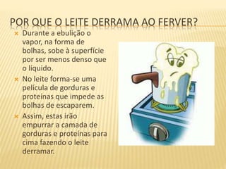 POR QUE O LEITE DERRAMA AO FERVER?
 Durante a ebulição o
vapor, na forma de
bolhas, sobe à superfície
por ser menos denso que
o líquido.
 No leite forma-se uma
película de gorduras e
proteínas que impede as
bolhas de escaparem.
 Assim, estas irão
empurrar a camada de
gorduras e proteínas para
cima fazendo o leite
derramar.
 