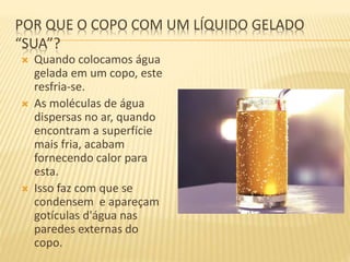 POR QUE O COPO COM UM LÍQUIDO GELADO
“SUA”?
 Quando colocamos água
gelada em um copo, este
resfria-se.
 As moléculas de água
dispersas no ar, quando
encontram a superfície
mais fria, acabam
fornecendo calor para
esta.
 Isso faz com que se
condensem e apareçam
gotículas d'água nas
paredes externas do
copo.
 