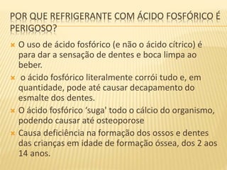 POR QUE REFRIGERANTE COM ÁCIDO FOSFÓRICO É
PERIGOSO?
 O uso de ácido fosfórico (e não o ácido cítrico) é
para dar a sensação de dentes e boca limpa ao
beber.
 o ácido fosfórico literalmente corrói tudo e, em
quantidade, pode até causar decapamento do
esmalte dos dentes.
 O ácido fosfórico ‘suga' todo o cálcio do organismo,
podendo causar até osteoporose
 Causa deficiência na formação dos ossos e dentes
das crianças em idade de formação óssea, dos 2 aos
14 anos.
 