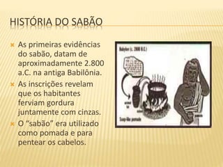 HISTÓRIA DO SABÃO
 As primeiras evidências
do sabão, datam de
aproximadamente 2.800
a.C. na antiga Babilônia.
 As inscrições revelam
que os habitantes
ferviam gordura
juntamente com cinzas.
 O “sabão” era utilizado
como pomada e para
pentear os cabelos.
 