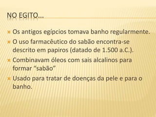 NO EGITO...
 Os antigos egípcios tomava banho regularmente.
 O uso farmacêutico do sabão encontra-se
descrito em papiros (datado de 1.500 a.C.).
 Combinavam óleos com sais alcalinos para
formar “sabão”
 Usado para tratar de doenças da pele e para o
banho.
 