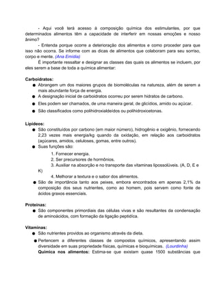 - Aqui você terá acesso à composição química dos estimulantes, por que
determinados alimentos têm a capacidade de interferir em nossas emoções e nosso
ânimo?
       - Entenda porque ocorre a deterioração dos alimentos e como proceder para que
isso não ocorra. Se informe com as dicas de alimentos que colaboram para seu sorriso,
corpo e mente. (Ana Emídia)
       É importante ressaltar e designar as classes das quais os alimentos se incluem, por
eles serem a base de toda a química alimentar:

Carboidratos:
   ● Abrangem um dos maiores grupos de biomoléculas na natureza, além de serem a
     mais abundante força de energia.
   ● A designação inicial de carboidratos ocorreu por serem hidratos de carbono.
   ●   Eles podem ser chamados, de uma maneira geral, de glicídios, amido ou açúcar.
   ●   São classificados como polihidroxialdeídos ou polihidroxicetonas.


Lipídeos:
   ● São constituídos por carbono (em maior número), hidrogênio e oxigênio, fornecendo
      2,23 vezes mais energia/kg quando da oxidação, em relação aos carboidratos
      (açúcares, amidos, celuloses, gomas, entre outros).
   ● Suas funções são:
             1. Fornecer energia.
             2. Ser precursores de hormônios.
             3. Auxiliar na absorção e no transporte das vitaminas lipossolúveis. (A, D, E e
       K)
             4. Melhorar a textura e o sabor dos alimentos.
   ●   São de importância tanto aos peixes, embora encontrados em apenas 2,1% da
       composição dos seus nutrientes, como ao homem, pois servem como fonte de
       ácidos graxos essenciais.

Proteínas:
   ● São componentes primordiais das células vivas e são resultantes da condensação
      de aminoácidos, com formação da ligação peptidíca.

Vitaminas:
   ● São nutrientes providos ao organismo através da dieta.
    ● Pertencem    a diferentes classes de compostos químicos, apresentando assim
       diversidade em suas propriedade físicas, químicas e bioquímicas. (Lourdinha)
       Química nos alimentos: Estima-se que existam quase 1500 substâncias que
 