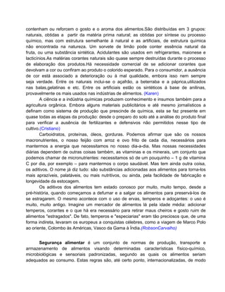 contenham ou reforcem o gosto e o aroma dos alimentos.São distribuídas em 3 grupos:
naturais, obtidas a partir da matéria prima natural; as obtidas por síntese ou processo
químico, mas com estrutura semelhante á natural e as artificiais, de estrutura química
não encontrada na natureza. Um sorvete de limão pode conter essência natural da
fruta, ou uma substância sintética. Acidulantes são usados em refrigerantes, maionese e
lacticínios.As matérias corantes naturais são quase sempre destruídas durante o processo
de elaboração dos produtos.Há necessidade comercial de se adicionar corantes que
devolvam a cor ou confiram ao produto o colorido esperado. Para o consumidor, a ausência
de cor está associado a deterioração ou á mal qualidade, embora isso nem sempre
seja verdade. Entre os naturais inclui-se o açafrão, a beterraba e a páprica,utilizados
nas balas,gelatinas e etc. Entre os artificiais estão os sintéticos á base de anilinas,
provavelmente os mais usados nas indústrias de alimentos. (Karen)
        A ciência e a indústria químicas produzem conhecimento e insumos também para a
agricultura orgânica. Embora alguns materiais publicitários e até mesmo jornalísticos a
definam como sistema de produção que prescinde de química, esta se faz presente em
quase todas as etapas da produção: desde o preparo do solo até a análise do produto final
para verificar a ausência de fertilizantes e defensivos não permitidos nesse tipo de
cultivo.(Cristiano)
        Carboidratos, proteínas, óleos, gorduras. Podemos afirmar que são os nossos
macronutrientes, o nosso feijão com arroz e ovo frito de cada dia, necessários para
mantermos a energia que necessitamos no nosso dia-a-dia. Mas nossas necessidades
diárias dependem de outras coisas também, as vitaminas e os minerais, um conjunto que
podemos chamar de micronutrientes: necessitamos só de um pouquinho – 1 g de vitamina
C por dia, por exemplo – para mantermos o corpo saudável. Mas tem ainda outra coisa,
os aditivos. O nome já diz tudo: são substâncias adicionadas aos alimentos para torna-los
mais aprazíveis, palatáveis, ou mais nutritivos, ou ainda, pela facilidade de fabricação e
longevidade da estocagem.
        Os aditivos dos alimentos tem estado conosco por muito, muito tempo, desde a
pré-história, quando começamos a defumar e a salgar os alimentos para preservá-los de
se estragarem. O mesmo acontece com o uso de ervas, temperos e adoçantes: o uso é
muito, muito antigo. Imagine um mercador de alimentos lá pela idade média: adicionar
temperos, corantes e o que há era necessário para retirar maus cheiros e gosto ruim de
alimentos "estragados". De fato, temperos e "especiarias" eram tão preciosos que, de uma
forma indireta, levaram os europeus a conquistas célebres, como a viagem de Marco Polo
ao oriente, Colombo às Américas, Vasco da Gama à Índia.(RobsonCarvalho)


      Segurança alimentar é um conjunto de normas de produção, transporte e
armazenamento de alimentos visando determinadas características físico-químico,
microbiológicas e sensoriais padronizadas, segundo as quais os alimentos seriam
adequados ao consumo. Estas regras são, até certo ponto, internacionalizadas, de modo
 