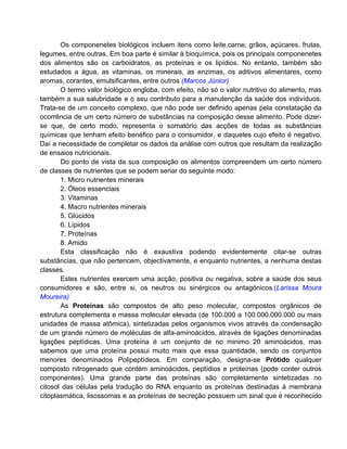 Os componenetes biológicos incluem itens como leite,carne, grãos, açúcares, frutas,
legumes, entre outras. Em boa parte é similar à bioquímica, pois os principais componenetes
dos alimentos são os carboidratos, as proteínas e os lipídios. No entanto, também são
estudados a água, as vitaminas, os minerais, as enzimas, os aditivos alimentares, como
aromas, corantes, emulsificantes, entre outros (Marcos Júnior)
       O termo valor biológico engloba, com efeito, não só o valor nutritivo do alimento, mas
também a sua salubridade e o seu contributo para a manutenção da saúde dos indivíduos.
Trata-se de um conceito complexo, que não pode ser definido apenas pela constatação da
ocorrência de um certo número de substâncias na composição desse alimento. Pode dizer-
se que, de certo modo, representa o somatório das acções de todas as substâncias
químicas que tenham efeito benéfico para o consumidor, e daqueles cujo efeito é negativo.
Daí a necessidade de completar os dados da análise com outros que resultam da realização
de ensaios nutricionais.
       Do ponto de vista da sua composição os alimentos compreendem um certo número
de classes de nutrientes que se podem seriar do seguinte modo:
       1. Micro nutrientes minerais
       2. Óleos essenciais
       3. Vitaminas
       4. Macro nutrientes minerais
       5. Glúcidos
       6. Lípidos
       7. Proteínas
       8. Amido
       Esta classificação não é exaustiva podendo evidentemente citar-se outras
substâncias, que não pertencem, objectivamente, e enquanto nutrientes, a nenhuma destas
classes.
       Estes nutrientes exercem uma acção, positiva ou negativa, sobre a saúde dos seus
consumidores e são, entre si, os neutros ou sinérgicos ou antagónicos.(Larissa Moura
Moureira)
       As Proteínas são compostos de alto peso molecular, compostos orgânicos de
estrutura complementa e massa molecular elevada (de 100.000 a 100.000.000.000 ou mais
unidades de massa atômica), sintetizadas pelos organismos vivos através da condensação
de um grande número de moléculas de alfa-aminoácidos, através de ligações denominadas
ligações peptídicas. Uma proteína é um conjunto de no minimo 20 aminoácidos, mas
sabemos que uma proteína possui muito mais que essa quantidade, sendo os conjuntos
menores denominados Polipeptídeos. Em comparação, designa-se Prótido qualquer
composto nitrogenado que contém aminoácidos, peptídios e proteínas (pode conter outros
componentes). Uma grande parte das proteínas são completamente sintetizadas no
citosol das células pela tradução do RNA enquanto as proteínas destinadas à membrana
citoplasmática, lisossomas e as proteínas de secreção possuem um sinal que é reconhecido
 