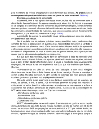 pela membrana do retículo endoplasmático onde terminam sua síntese. As proteínas são
os componentes químicos mais importantes do ponto de vista estrutural. (Walison)
       Doenças causadas pela má alimentação
       Atualmente, com a vida agitada que todos levam, muitos não se preocupam com a
alimentação. Apenas lembram do assunto quando surge algum tipo de doença e a pessoa
se vê obrigada a se alimentar de uma forma mais saudável.Pular refeições, comer alimentos
ricos em gorduras, consumir alimentos industrializados em excesso e outras atitudes deste
tipo diminuem a disponibilidade de nutrientes, que são necessários ao bom funcionamento
do organismo, o que resulta no processo de doença.(Lucas)
       A introdução da química na alimentação trouxe vários perigos com o uso dos adubos,
dos pesticidas e dos aditivos.
       Se é verdade que os adubos químicos vieram possibilitar maior rendimento das
colheitas de modo a satisfazerem em quantidade as necessidades do homem, a verdade é
que a qualidade dos alimentos piorou. Cada vez mais entendidos em matéria de agronomia
e alimentação pensam que estes produtos alteram a qualidade dos alimentos, são incapazes
de restaurar integralmente os solos e contribuem em grande escala para a poluição das
águas, quando são arrastados pelas chuvas para os rios.
       E o que dizer dos pesticidas, alguns deles de composição à base de arsénico? Uma
parte deste veneno fica nos frutos e nos legumes, penetrando nos tecidos vegetais; outra vai
para o solo. O DDT (diclorodifeniltricloroetano) é talvez o insecticida mais universalmente
empregado. Há tempos fez-se uma experiência nos EUA, que nos é relatada por Robert J.
Courtine:
       “Pulverizaram-se de DDT as ervas de uma pastagem e com essa forragem
alimentaram-se vacas. Com o leite dessas vacas fez-se manteiga. Deu-se a manteiga a
comer a ratos. Os ratos morreram. O DDT contido no estômago dos ratos possuía poder
mortífero igual ao do que havia sido empregado inicialmente.”
       Ora este veneno tenaz absorvemo-lo nós também juntamente com os legumes, os
frutos, os cereais, o leite, a carne... Os insecticidas penetram na polpa dos vegetais e
misturam-se na seiva. Ingeridos pelos animais, acumulam-se na sua gordura e voltam a
encontrar-se nos produtos alimentares de origem animal. Ao dosear-se a percentagem de
DDT existente em diversos produtos, nos EUA, encontraram-se:
       . 89/milhão na gordura de vaca
       . 65/milhão nos ovos
       . 500/milhão na gordura da galinha
       . 12/milhão no leite.
       O DDT absorvido pelas vacas na forragem é armazenado na gordura, sendo depois
eliminado lentamente pelo leite durante meses. Também no leite da mulher, em 30 de 32
casos, se encontrou DDT em proporções variando entre 0,1 e 0,77 por milhão. Assim, os
bebés desde os seus primeiros dias de vida, quer sejam alimentados pela mãe ou com leite
de vaca, ingerem vestígios de venenos violentos. Esta intoxicação é muito grave porque a
 