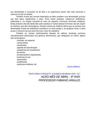 sua alimentação é composta só de leite e os organismos jovens são mais sensíveis a
venenos do que os adultos.
       Também muitos dos animais destinados ao talho recebem uma alimentação química
que lhes eleva rapidamente o peso. Entre esses produtos, utilizam-se antibióticos,
sulfamidas e, na criação industrial de aves de capoeira, hormonas femininas sintéticas.
Estes produtos não são destruídos pela cozedura e muitas dessas hormonas vão dar origem
às dioxinas, que são cancerígenas. Grande número de médicos afirma que os animais com
alimentação à base de antibióticos constituem um sério perigo e, de qualquer modo, é certo
já que o consumo da sua carne faz subir o teor de colesterol.
       Também no número extremamente elevado de aditivos (produtos químicos
voluntariamente adicionados aos géneros alimentícios), que ultrapassa um milhar, alguns
são cancerígenos:
       . corantes, em especial
       . conservantes
       . insecticidas
       . agentes de descoloração
       . substâncias de revestimento
       . fermentos
       . emulsionantes e espessantes
       . leveduras em pó
       . adocicantes
       . acidificantes
       . essências sintéticas, etc.
                                                                     (Carlos William)


                     TEXTO PARA O PROJETO “A QUÍMICA EM MINHA VIDA - IIC”
                                  AÇÃO MÊS DE ABRIL - 9º ANO
                                 PROFESSOR FABIANO ARAUJO
 