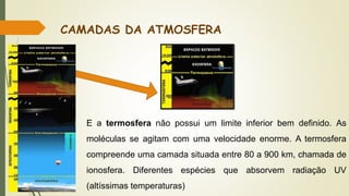 CAMADAS DA ATMOSFERA
E a termosfera não possui um limite inferior bem definido. As
moléculas se agitam com uma velocidade enorme. A termosfera
compreende uma camada situada entre 80 a 900 km, chamada de
ionosfera. Diferentes espécies que absorvem radiação UV
(altíssimas temperaturas)
 