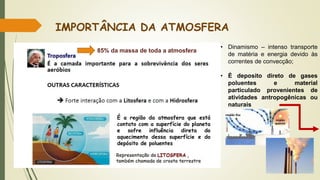 IMPORTÂNCIA DA ATMOSFERA
É a região da atmosfera que está
contato com a superfície do planeta
e sofre influência direta do
aquecimento dessa superfície e do
depósito de poluentes
• Dinamismo – intenso transporte
de matéria e energia devido às
correntes de convecção;
• É deposito direto de gases
poluentes e material
particulado provenientes de
atividades antropogênicas ou
naturais
85% da massa de toda a atmosfera
 