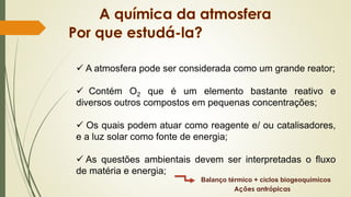✓ A atmosfera pode ser considerada como um grande reator;
✓ Contém O2 que é um elemento bastante reativo e
diversos outros compostos em pequenas concentrações;
✓ Os quais podem atuar como reagente e/ ou catalisadores,
e a luz solar como fonte de energia;
✓ As questões ambientais devem ser interpretadas o fluxo
de matéria e energia;
Balanço térmico + ciclos biogeoquímicos
Ações antrópicas
 
