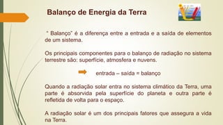 Balanço de Energia da Terra
“ Balanço” é a diferença entre a entrada e a saída de elementos
de um sistema.
Os principais componentes para o balanço de radiação no sistema
terrestre são: superfície, atmosfera e nuvens.
entrada – saída = balanço
Quando a radiação solar entra no sistema climático da Terra, uma
parte é absorvida pela superfície do planeta e outra parte é
refletida de volta para o espaço.
A radiação solar é um dos principais fatores que assegura a vida
na Terra.
 