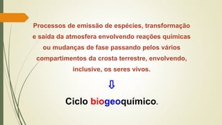 Processos de emissão de espécies, transformação
e saída da atmosfera envolvendo reações químicas
ou mudanças de fase passando pelos vários
compartimentos da crosta terrestre, envolvendo,
inclusive, os seres vivos.
⇩
Ciclo biogeoquímico.
 