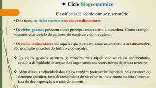 • Dois tipos: os ciclos gasosos e os ciclos sedimentares;
• Os ciclos gasosos possuem como principal reservatório a atmosfera. Como exemplo,
podemos citar o ciclo do carbono, do oxigênio e do nitrogênio.
• Os ciclos sedimentares são aqueles que possuem como reservatório a crosta terrestre.
São exemplos os ciclos do fósforo e do enxofre.
❖ Os ciclos gasosos ocorrem de maneira mais rápida que os ciclos sedimentares,
devido a dificuldade de acesso dos organismos aos reservatórios da crosta terrestre.
❖ Além disso, a velocidade dos ciclos também pode ser influenciada pela natureza do
elemento químico, taxa de crescimento de seres vivos, movimento na teia alimentar,
taxa de decomposição e a ação do homem.
 Ciclo Biogeoquímico
Classificado de acordo com se reservatório
 