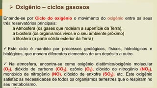 ➢ Oxigênio – ciclos gasosos
Entende-se por Ciclo do oxigênio o movimento do oxigênio entre os seus
três reservatórios principais:
a Atmosfera (os gases que rodeiam a superfície da Terra),
a biosfera (os organismos vivos e o seu ambiente próximo)
a litosfera (a parte sólida exterior da Terra)
✓ Este ciclo é mantido por processos geológicos, físicos, hidrológicos e
biológicos, que movem diferentes elementos de um depósito a outro.
✓ Na atmosfera, encontra-se como oxigênio diatômico/oxigênio molecular
(O2), dióxido de carbono (CO2), ozônio (O3), dióxido de nitrogênio (NO2),
monóxido de nitrogênio (NO), dióxido de enxofre (SO2), etc. Este oxigênio
satisfaz as necessidades de todos os organismos terrestres que o respiram no
seu metabolismo.
 