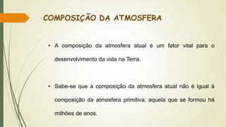 • A composição da atmosfera atual é um fator vital para o
desenvolvimento da vida na Terra.
• Sabe-se que a composição da atmosfera atual não é igual à
composição da atmosfera primitiva, aquela que se formou há
milhões de anos.
COMPOSIÇÃO DA ATMOSFERA
 