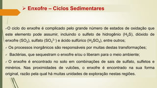 ✓O ciclo do enxofre é complicado pelo grande número de estados de oxidação que
este elemento pode assumir, incluindo o sulfeto de hidrogênio (H2S), dióxido de
enxofre (SO2), sulfato (SO4
2–) e ácido sulfúrico (H2SO4), entre outros;
✓ Os processos inorgânicos são responsáveis por muitas destas transformações;
✓ Bactérias, que sequestram o enxofre e/ou o liberam para o meio ambiente;
✓ O enxofre é encontrado no solo em combinações de sais de sulfato, sulfetos e
minérios. Nas proximidades de vulcões, o enxofre é encontrado na sua forma
original, razão pela qual há muitas unidades de exploração nestas regiões.
➢ Enxofre – Ciclos Sedimentares
 