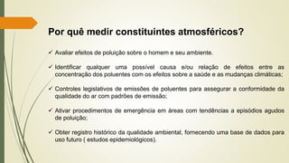 Por quê medir constituintes atmosféricos?
✓ Avaliar efeitos de poluição sobre o homem e seu ambiente.
✓ Identificar qualquer uma possível causa e/ou relação de efeitos entre as
concentração dos poluentes com os efeitos sobre a saúde e as mudanças climáticas;
✓ Controles legislativos de emissões de poluentes para assegurar a conformidade da
qualidade do ar com padrões de emissão;
✓ Ativar procedimentos de emergência em áreas com tendências a episódios agudos
de poluição;
✓ Obter registro histórico da qualidade ambiental, fornecendo uma base de dados para
uso futuro ( estudos epidemiológicos).
 
