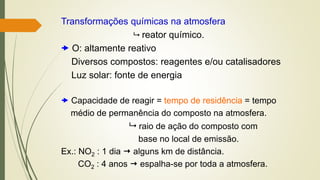 Transformações químicas na atmosfera
 reator químico.
 O: altamente reativo
Diversos compostos: reagentes e/ou catalisadores
Luz solar: fonte de energia
 Capacidade de reagir = tempo de residência = tempo
médio de permanência do composto na atmosfera.
 raio de ação do composto com
base no local de emissão.
Ex.: NO2 : 1 dia  alguns km de distância.
CO2 : 4 anos  espalha-se por toda a atmosfera.
 