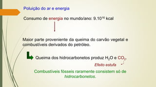 Poluição do ar e energia
Consumo de energia no mundo/ano: 9.1016 kcal
Maior parte proveniente da queima do carvão vegetal e
combustíveis derivados do petróleo.
Queima dos hidrocarbonetos produz H2O e CO2.
Efeito estufa
Combustíveis fósseis raramente consistem só de
hidrocarbonetos.
 