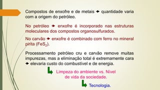 Compostos de enxofre e de metais  quantidade varia
com a origem do petróleo.
No petróleo  enxofre é incorporado nas estruturas
moleculares dos compostos organosulfurados.
No carvão  enxofre é combinado com ferro no mineral
pirita (FeS2).
Processamento petróleo cru e carvão remove muitas
impurezas, mas a eliminação total é extremamente cara
 elevaria custo do combustível e de energia.
Limpeza do ambiente vs. Nível
de vida da sociedade.
Tecnologia.
 
