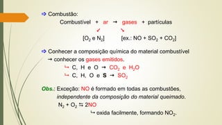  Combustão:
Combustível + ar  gases + partículas
 
[O2 e N2] [ex.: NO + SO2 + CO2]
 Conhecer a composição química do material combustível
 conhecer os gases emitidos.
 C, H e O  CO2 e H2O
 C, H, O e S  SO2
Obs.: Exceção: NO é formado em todas as combustões,
independente da composição do material queimado.
N2 + O2  2NO
 oxida facilmente, formando NO2.
 