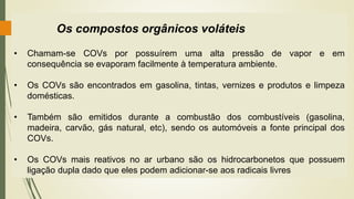 Os compostos orgânicos voláteis
• Chamam-se COVs por possuírem uma alta pressão de vapor e em
consequência se evaporam facilmente à temperatura ambiente.
• Os COVs são encontrados em gasolina, tintas, vernizes e produtos e limpeza
domésticas.
• Também são emitidos durante a combustão dos combustíveis (gasolina,
madeira, carvão, gás natural, etc), sendo os automóveis a fonte principal dos
COVs.
• Os COVs mais reativos no ar urbano são os hidrocarbonetos que possuem
ligação dupla dado que eles podem adicionar-se aos radicais livres
 