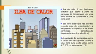 Ilha de calor é um fenômeno
climático que ocorre a partir da
elevação da temperatura de uma
área urbana se comparada a uma
zona rural.
Isso quer dizer que nas cidades
(grande grau de urbanização), a
temperatura é superior a de áreas
periféricas, consolidando
literalmente uma ilha (climática).
A oscilação de temperatura entre
o centro de uma grande cidade e
uma zona rural pode variar entre
4°C, 6°C ou até mesmo 11°C.
 