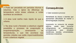 ➢ Pode ser percebida em períodos diurnos e
noturnos, mas o ápice da diferença de
temperatura entre áreas urbanas e rurais
acontece ao anoitecer.
➢ A área rural resfria mais rápido do que a
urbana.
➢ Na área rural e florestal a cobertura vegetal
possibilita o processo de evaporação e
evapotranspiração, amenizando as
temperaturas, o que não acontece nas
grandes cidades que estão impermeabilizadas
e sem cobertura vegetal.
➢ Calor excessivo provoca:
Mortalidade de idosos e doentes que
apresentam dificuldade de manter a
termorregulação corpórea;
incremento no consumo de energia
elétrica, usada para funcionar
refrigeradores (ar condicionado),
principalmente para climatizar
residências, escolas, universidades,
comércios e indústrias.
Consequências
 