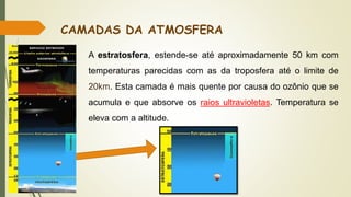 A estratosfera, estende-se até aproximadamente 50 km com
temperaturas parecidas com as da troposfera até o limite de
20km. Esta camada é mais quente por causa do ozônio que se
acumula e que absorve os raios ultravioletas. Temperatura se
eleva com a altitude.
CAMADAS DA ATMOSFERA
 