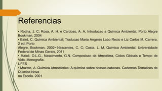 Referencias
• Rocha, J. C; Rosa, A. H. e Cardoso, A. A, Introducao a Quimica Ambiental, Porto Alegre
Bookman, 2004
• Baird, C. Quimica Ambiental; Traducao Maria Angeles Lobo Recio e Liz Carlos M. Carrera,
2 ed, Porto
Alegre, Bookman, 2002• Nascentes, C. C; Costa, L. M. Quimica Ambiental, Universidade
Federal de Minas Gerais, 2011
• Maioli, O.L.G., Nascimento, G.N. Composicao da Atmosfera, Ciclos Globais e Tempo de
Vida. Monografia.
UFES
• Mozeto, A. Quimica Atmosferica: A quimica sobre nossas cabecas. Cadernos Tematicos de
Quimica Nova
na Escola. 2001
 