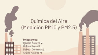 Química del Aire
(Medición PM10 y PM2.5)
Integrantes:
Ignacio Álvarez V.
Helena Rojas R.
Lisbeth Contreras J.
Ariana Alvarez M.
 