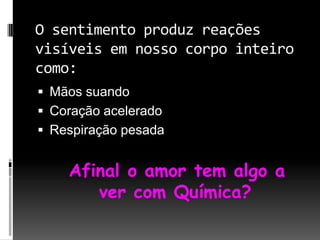 O sentimento produz reações visíveis em nosso corpo inteiro como:Mãos suandoCoração aceleradoRespiração pesada Afinal o amor tem algo a ver com Química?