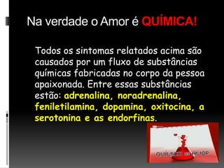 Na verdade o Amor é QUÍMICA!   Todos os sintomas relatados acima são causados por um fluxo de substâncias químicas fabricadas no corpo da pessoa apaixonada. Entre essas substâncias estão: adrenalina, noradrenalina, feniletilamina, dopamina, oxitocina, a serotonina e as endorfinas. 
