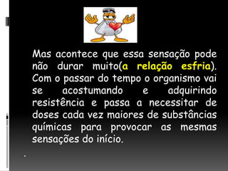 Mas acontece que essa sensação pode não durar muito(a relação esfria). Com o passar do tempo o organismo vai se acostumando e adquirindo resistência e passa a necessitar de doses cada vez maiores de substâncias químicas para provocar as mesmas sensações do início. . 