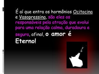   É aí que entra os hormônios Ocitocina e Vasopressina, são eles os responsáveis pela atração que evolui para uma relação calma, duradoura e segura, afinal, o amor é Eterno!