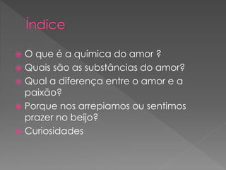  O que é a química do amor ?
 Quais são as substâncias do amor?
 Qual a diferença entre o amor e a
paixão?
 Porque nos arrepiamos ou sentimos
prazer no beijo?
 Curiosidades
 
