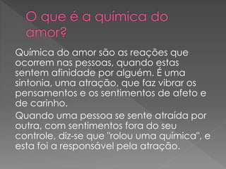 Química do amor são as reações que
ocorrem nas pessoas, quando estas
sentem afinidade por alguém. É uma
sintonia, uma atração, que faz vibrar os
pensamentos e os sentimentos de afeto e
de carinho.
Quando uma pessoa se sente atraída por
outra, com sentimentos fora do seu
controle, diz-se que "rolou uma química", e
esta foi a responsável pela atração.
 