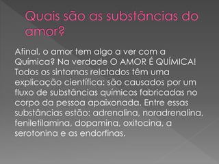 Afinal, o amor tem algo a ver com a
Química? Na verdade O AMOR É QUÍMICA!
Todos os sintomas relatados têm uma
explicação científica: são causados por um
fluxo de substâncias químicas fabricadas no
corpo da pessoa apaixonada. Entre essas
substâncias estão: adrenalina, noradrenalina,
feniletilamina, dopamina, oxitocina, a
serotonina e as endorfinas.
 