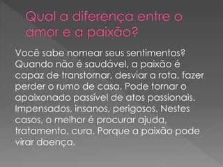 Você sabe nomear seus sentimentos?
Quando não é saudável, a paixão é
capaz de transtornar, desviar a rota, fazer
perder o rumo de casa. Pode tornar o
apaixonado passível de atos passionais.
Impensados, insanos, perigosos. Nestes
casos, o melhor é procurar ajuda,
tratamento, cura. Porque a paixão pode
virar doença.
 