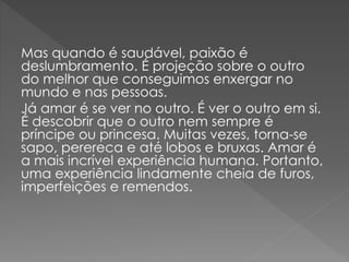 Mas quando é saudável, paixão é
deslumbramento. É projeção sobre o outro
do melhor que conseguimos enxergar no
mundo e nas pessoas.
Já amar é se ver no outro. É ver o outro em si.
É descobrir que o outro nem sempre é
príncipe ou princesa. Muitas vezes, torna-se
sapo, perereca e até lobos e bruxas. Amar é
a mais incrível experiência humana. Portanto,
uma experiência lindamente cheia de furos,
imperfeições e remendos.
 